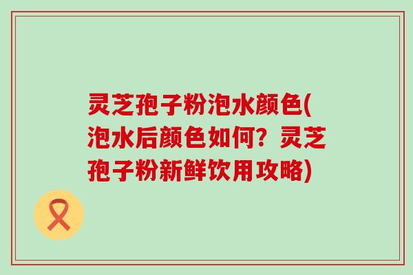 灵芝孢子粉泡水颜色(泡水后颜色如何？灵芝孢子粉新鲜饮用攻略)