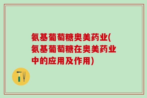 氨基葡萄糖奥美药业(氨基葡萄糖在奥美药业中的应用及作用)
