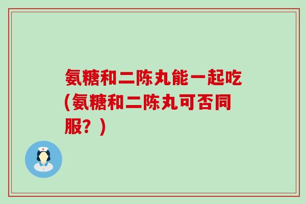 氨糖和二陈丸能一起吃(氨糖和二陈丸可否同服？)