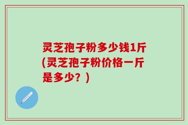 灵芝孢子粉多少钱1斤(灵芝孢子粉价格一斤是多少？)