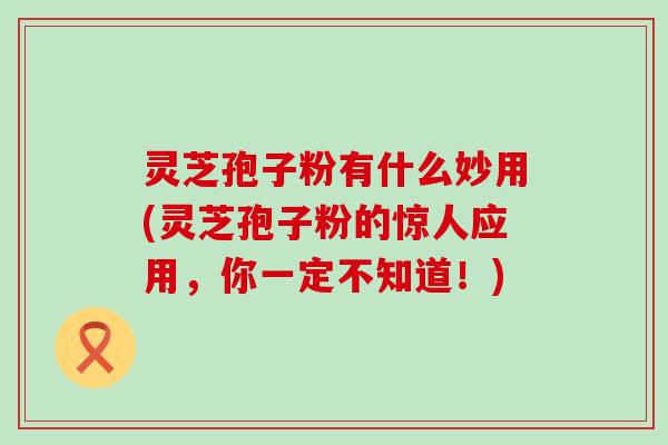 灵芝孢子粉有什么妙用(灵芝孢子粉的惊人应用，你一定不知道！)