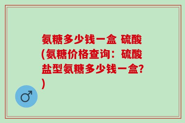 氨糖多少钱一盒 硫酸(氨糖价格查询：硫酸盐型氨糖多少钱一盒？)
