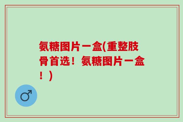 氨糖图片一盒(重整肢骨首选！氨糖图片一盒！)