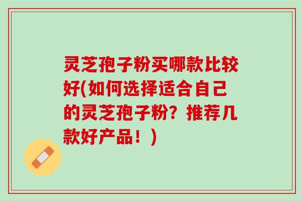 灵芝孢子粉买哪款比较好(如何选择适合自己的灵芝孢子粉？推荐几款好产品！)