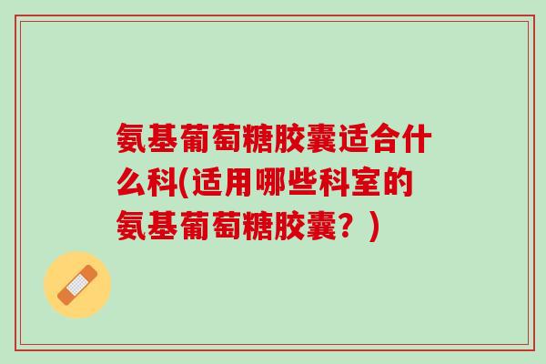 氨基葡萄糖胶囊适合什么科(适用哪些科室的氨基葡萄糖胶囊？)