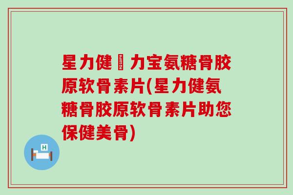 星力健傦力宝氨糖骨胶原软骨素片(星力健氨糖骨胶原软骨素片助您保健美骨)
