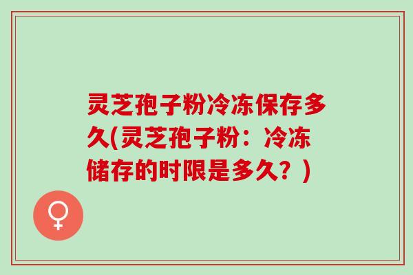 灵芝孢子粉冷冻保存多久(灵芝孢子粉：冷冻储存的时限是多久？)
