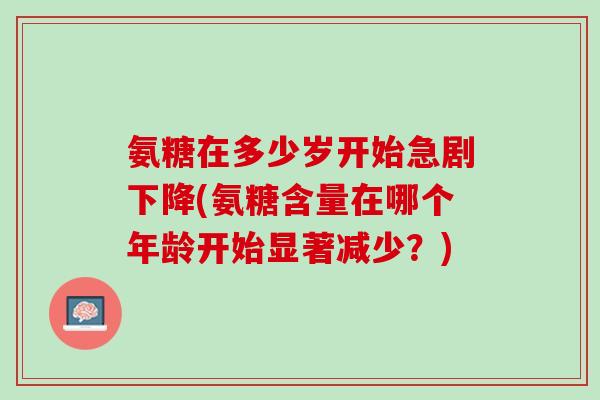 氨糖在多少岁开始急剧下降(氨糖含量在哪个年龄开始显著减少？)