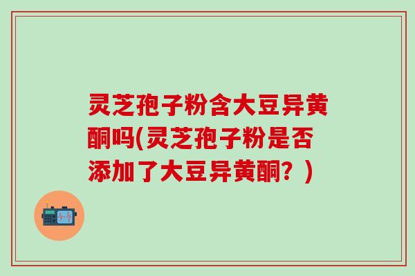 灵芝孢子粉含大豆异黄酮吗(灵芝孢子粉是否添加了大豆异黄酮？)