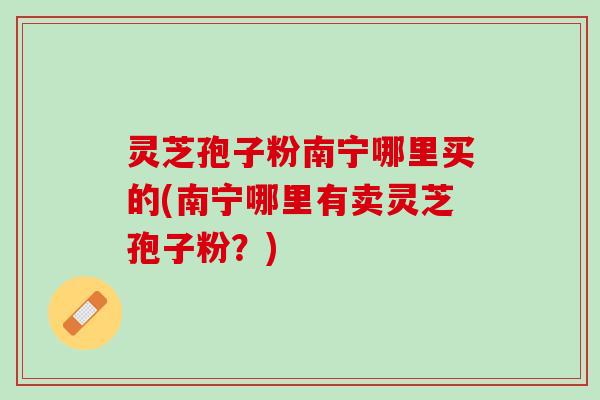 灵芝孢子粉南宁哪里买的(南宁哪里有卖灵芝孢子粉？)