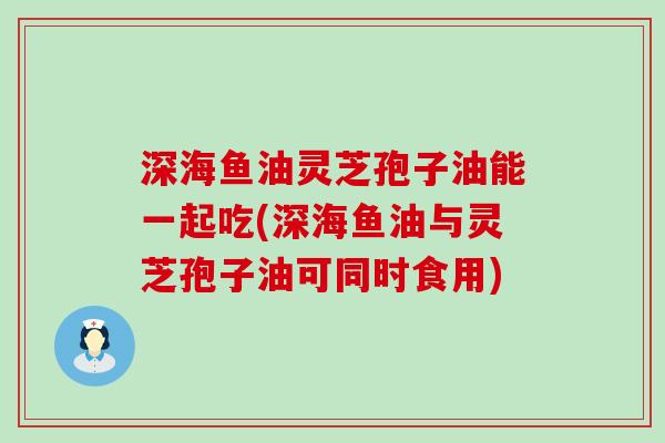 深海鱼油灵芝孢子油能一起吃(深海鱼油与灵芝孢子油可同时食用)