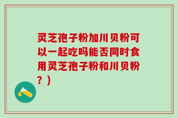 灵芝孢子粉加川贝粉可以一起吃吗能否同时食用灵芝孢子粉和川贝粉？)