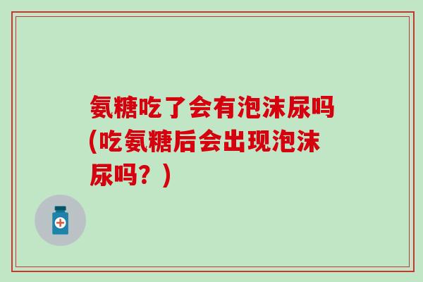 氨糖吃了会有泡沫尿吗(吃氨糖后会出现泡沫尿吗？)
