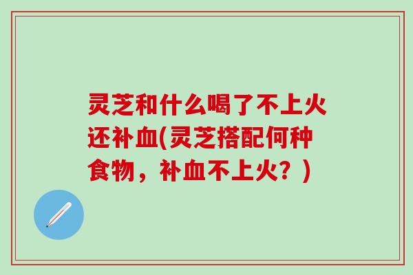 灵芝和什么喝了不上火还补血(灵芝搭配何种食物，补血不上火？)