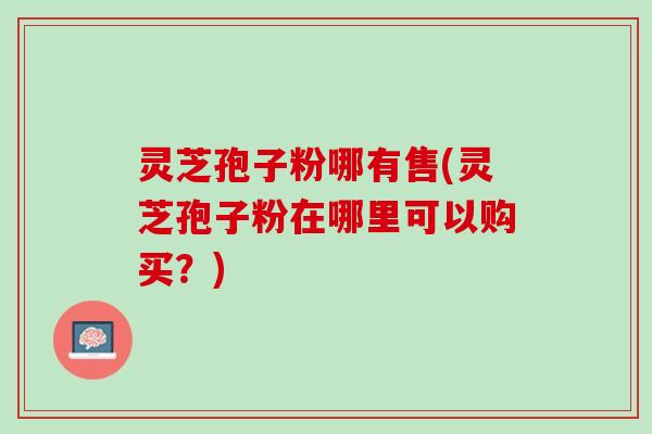 灵芝孢子粉哪有售(灵芝孢子粉在哪里可以购买？)