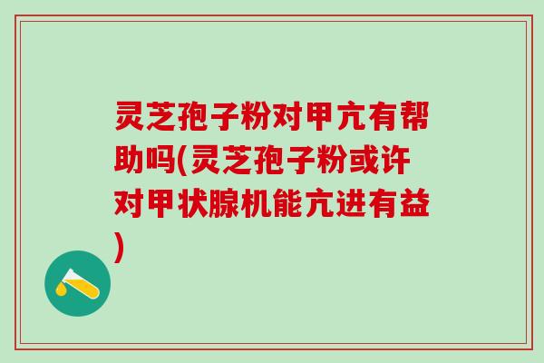 灵芝孢子粉对甲亢有帮助吗(灵芝孢子粉或许对甲状腺机能亢进有益)