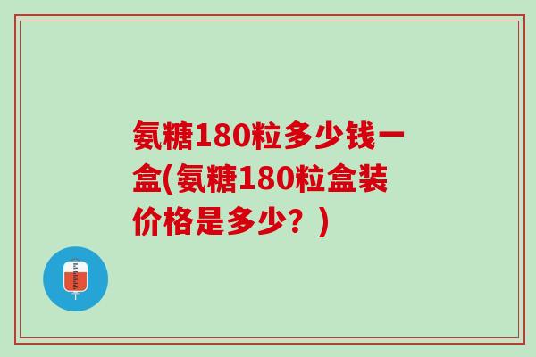 氨糖180粒多少钱一盒(氨糖180粒盒装价格是多少？)