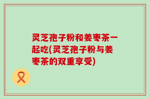 灵芝孢子粉和姜枣茶一起吃(灵芝孢子粉与姜枣茶的双重享受)