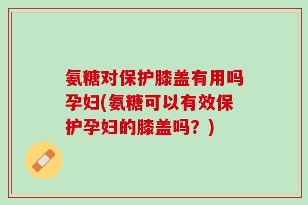 氨糖对保护膝盖有用吗孕妇(氨糖可以有效保护孕妇的膝盖吗？)