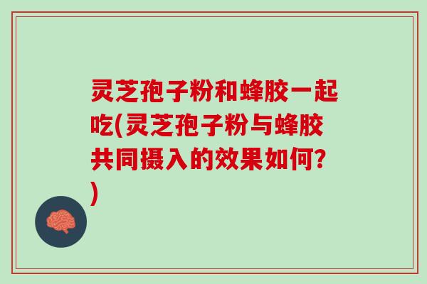 灵芝孢子粉和蜂胶一起吃(灵芝孢子粉与蜂胶共同摄入的效果如何？)