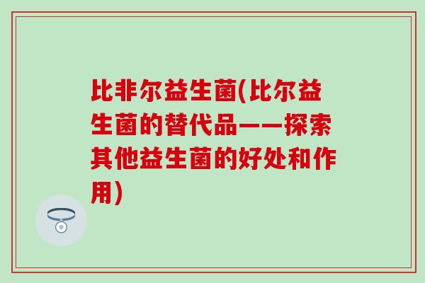 比非尔益生菌(比尔益生菌的替代品——探索其他益生菌的好处和作用)