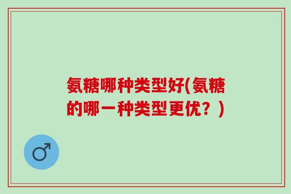氨糖哪种类型好(氨糖的哪一种类型更优？)