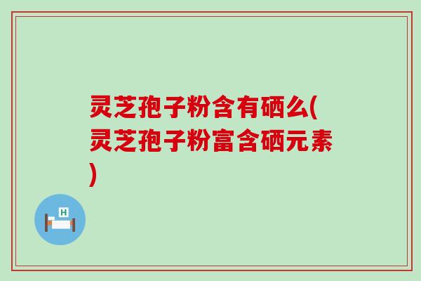 灵芝孢子粉含有硒么(灵芝孢子粉富含硒元素)