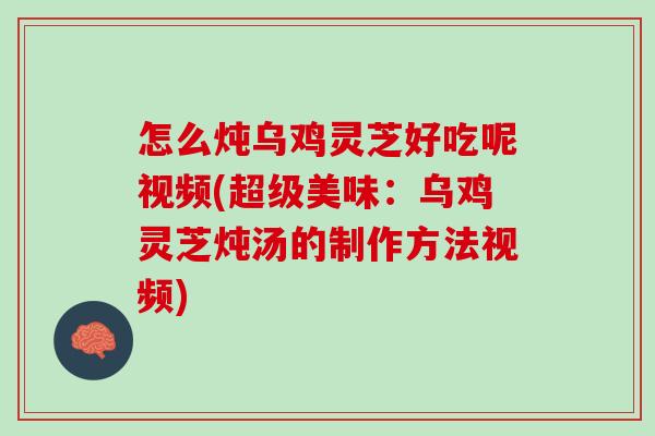 怎么炖乌鸡灵芝好吃呢视频(超级美味：乌鸡灵芝炖汤的制作方法视频)