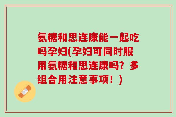 氨糖和思连康能一起吃吗孕妇(孕妇可同时服用氨糖和思连康吗？多组合用注意事项！)