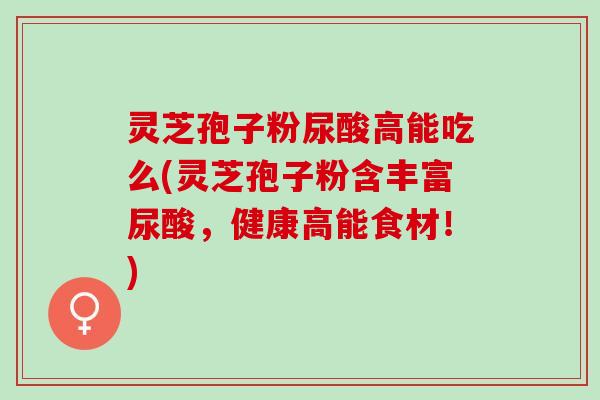 灵芝孢子粉尿酸高能吃么(灵芝孢子粉含丰富尿酸，健康高能食材！)
