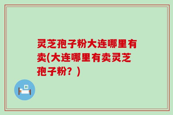 灵芝孢子粉大连哪里有卖(大连哪里有卖灵芝孢子粉？)