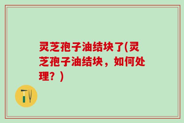 灵芝孢子油结块了(灵芝孢子油结块，如何处理？)