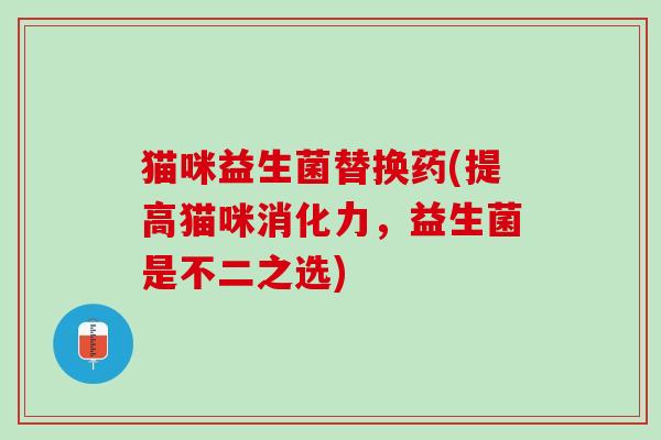 猫咪益生菌替换药(提高猫咪消化力，益生菌是不二之选)