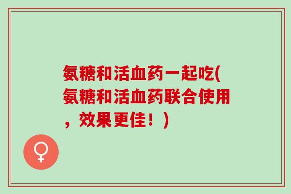 氨糖和活血药一起吃(氨糖和活血药联合使用，效果更佳！)
