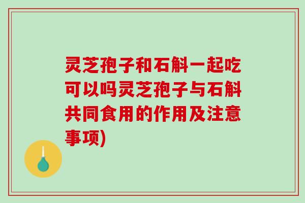 灵芝孢子和石斛一起吃可以吗灵芝孢子与石斛共同食用的作用及注意事项)