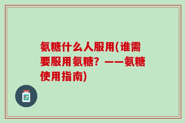 氨糖什么人服用(谁需要服用氨糖？——氨糖使用指南)