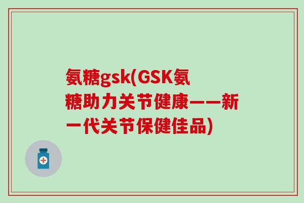 氨糖gsk(GSK氨糖助力关节健康——新一代关节保健佳品)