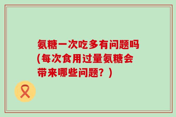 氨糖一次吃多有问题吗(每次食用过量氨糖会带来哪些问题？)