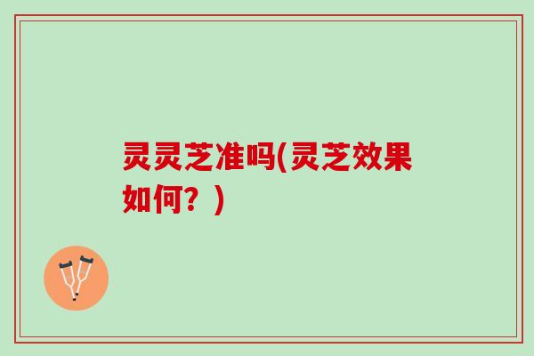 灵灵芝准吗(灵芝效果如何？)
