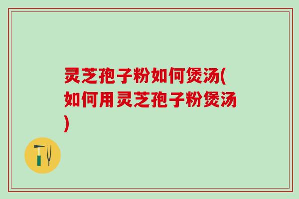 灵芝孢子粉如何煲汤(如何用灵芝孢子粉煲汤)