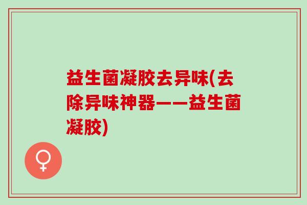 益生菌凝胶去异味(去除异味神器——益生菌凝胶) 益生菌凝胶去异味(去除异味神器——益生菌凝胶)