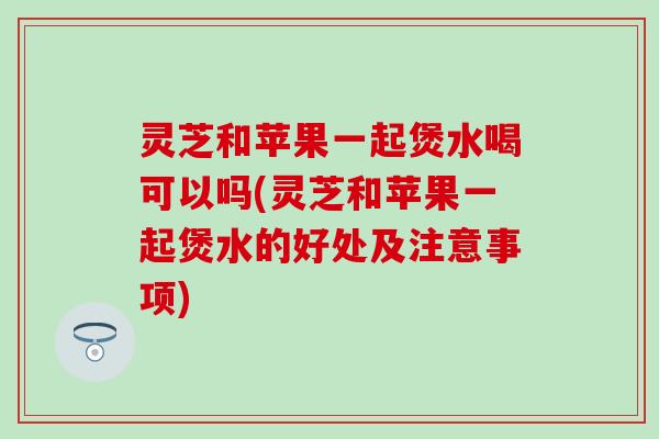 灵芝和苹果一起煲水喝可以吗(灵芝和苹果一起煲水的好处及注意事项)