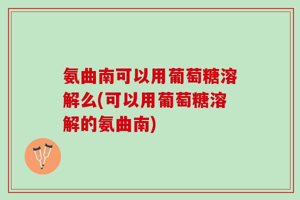 氨曲南可以用葡萄糖溶解么(可以用葡萄糖溶解的氨曲南)