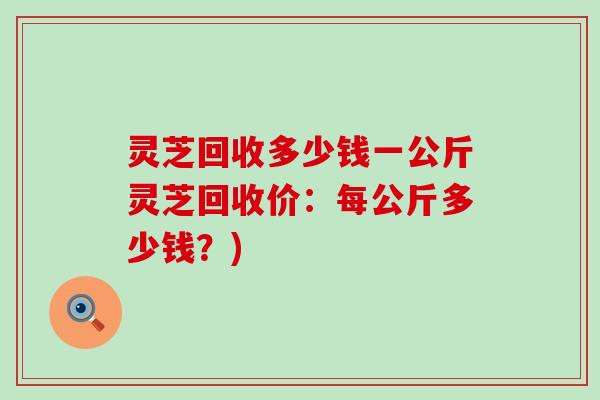 灵芝回收多少钱一公斤灵芝回收价：每公斤多少钱？)