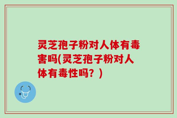 灵芝孢子粉对人体有毒害吗(灵芝孢子粉对人体有毒性吗？)