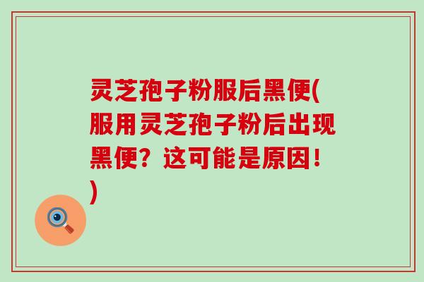 灵芝孢子粉服后黑便(服用灵芝孢子粉后出现黑便？这可能是原因！)