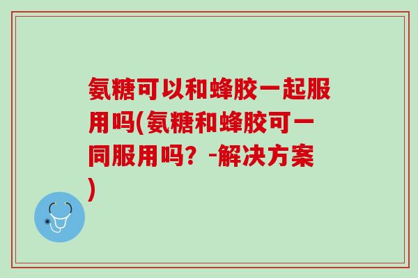 氨糖可以和蜂胶一起服用吗(氨糖和蜂胶可一同服用吗？-解决方案)