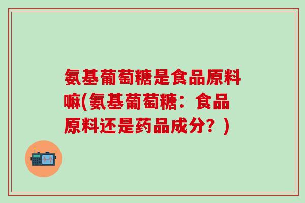 氨基葡萄糖是食品原料嘛(氨基葡萄糖：食品原料还是药品成分？)