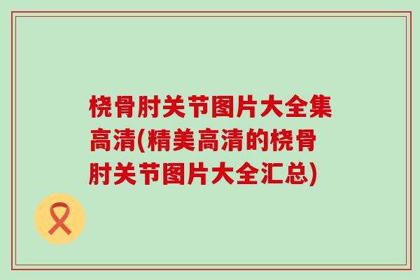 桡骨肘关节图片大全集高清(精美高清的桡骨肘关节图片大全汇总)