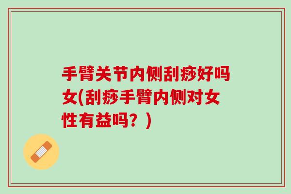 手臂关节内侧刮痧好吗女(刮痧手臂内侧对女性有益吗？)